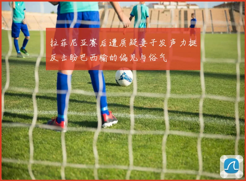 拉菲尼亚赛后遭质疑妻子发声力挺反击盼巴西输的偏见与俗气