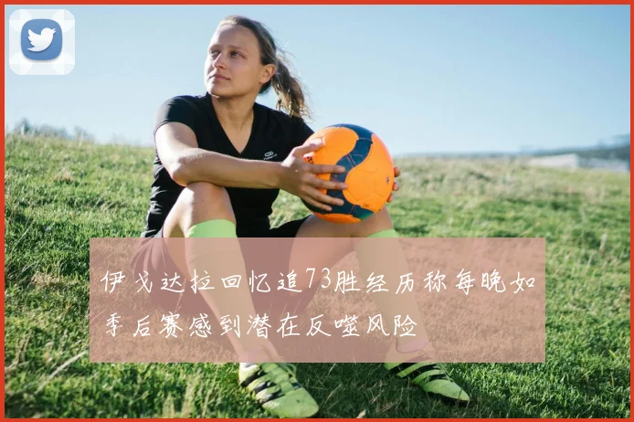伊戈达拉回忆追73胜经历称每晚如季后赛感到潜在反噬风险