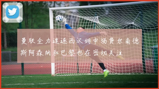 曼联全力追逐西汉姆中场费尔南德斯阿森纳和巴黎也在密切关注