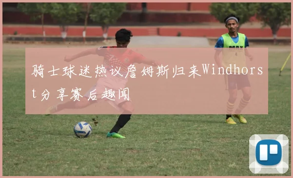 骑士球迷热议詹姆斯归来Windhorst分享赛后趣闻