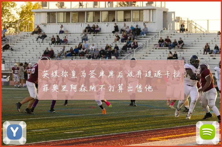 英媒称皇马签库库后放弃追逐卡拉菲奥里阿森纳不打算出售他