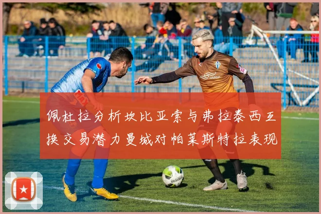 佩杜拉分析坎比亚索与弗拉泰西互换交易潜力曼城对帕莱斯特拉表现出兴趣