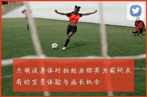 杰明谈身体对抗经历称其为前所未有的宝贵体验与成长机会