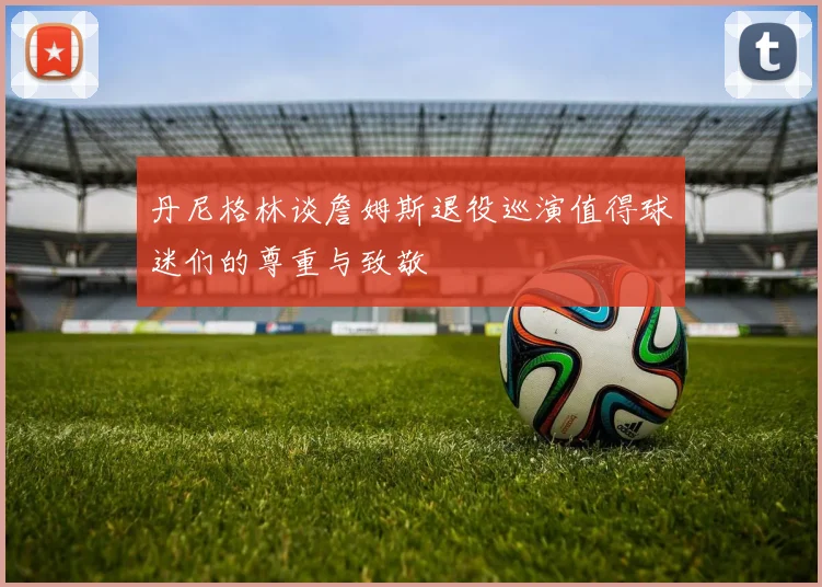 丹尼格林谈詹姆斯退役巡演值得球迷们的尊重与致敬