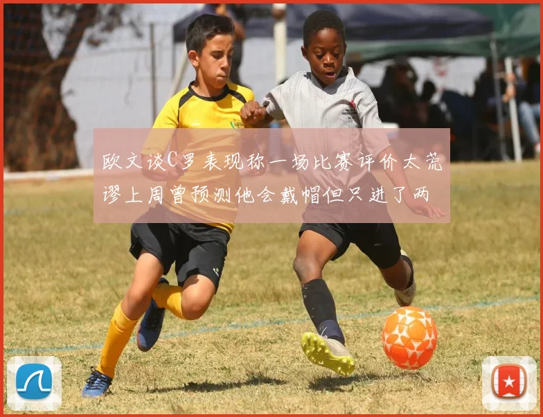 欧文谈C罗表现称一场比赛评价太荒谬上周曾预测他会戴帽但只进了两个球