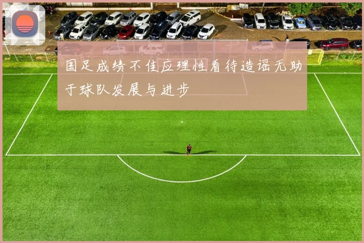 国足成绩不佳应理性看待造谣无助于球队发展与进步