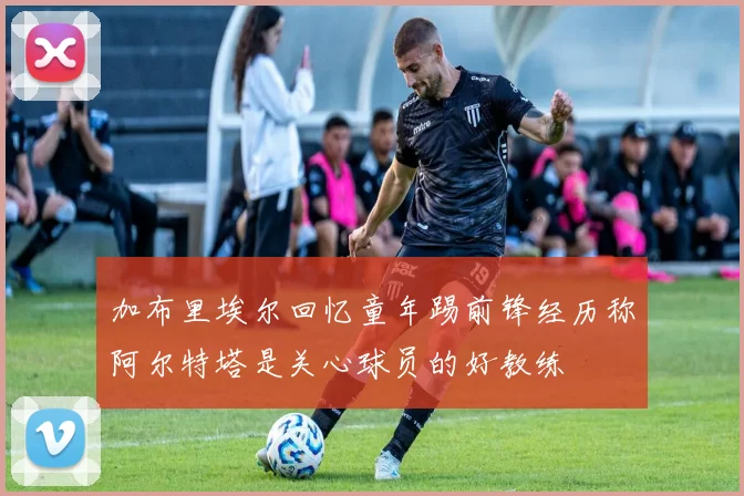 加布里埃尔回忆童年踢前锋经历称阿尔特塔是关心球员的好教练